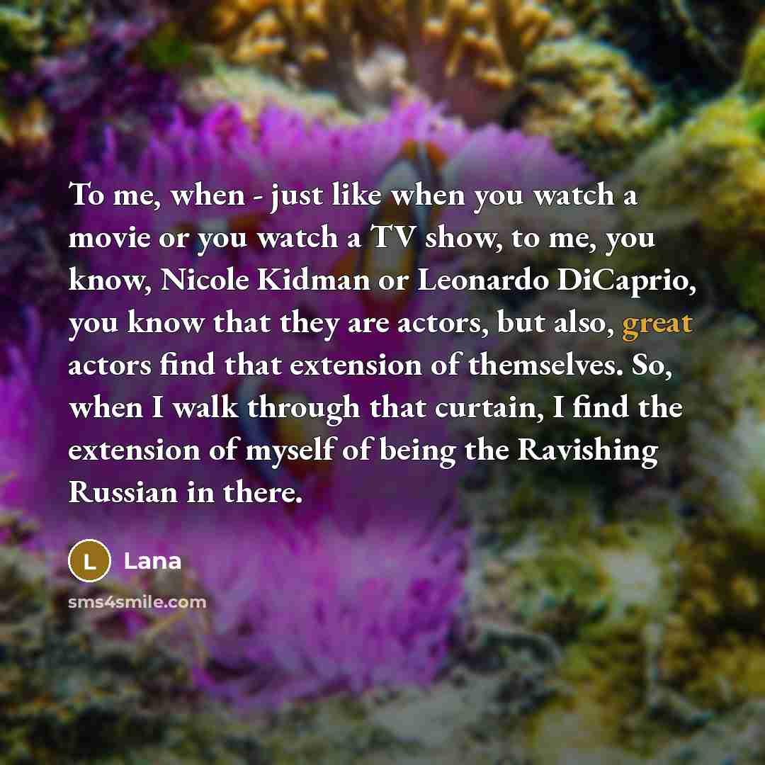 “To me, when - just like when you watch a movie or you watch a TV show, to me, you know, Nicole Kidman or Leonardo DiCaprio, you know that they are actors, but also, great actors find that extension of themselves. So, when I walk through that curtain, I find the extension of myself of being the…” quote by Lana
