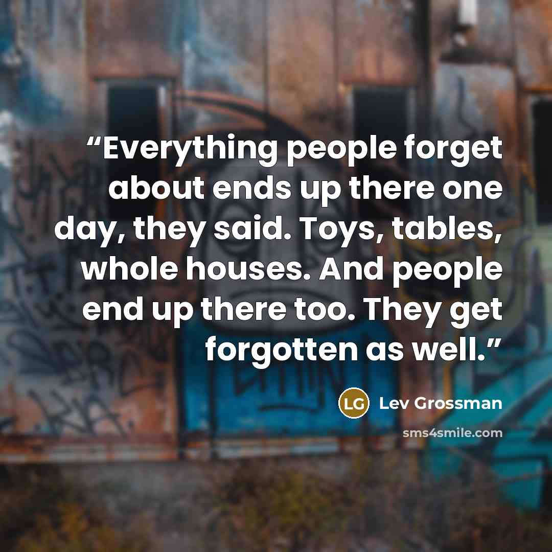 “Everything people forget about ends up there one day, they said. Toys, tables, whole houses. And people end up there too. They get forgotten as well.” quote by Lev Grossman