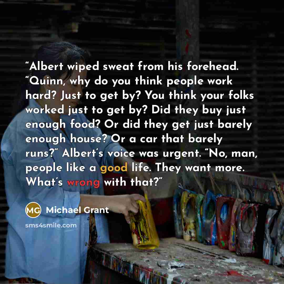 “Albert wiped sweat from his forehead. “Quinn, why do you think people work hard? Just to get by? You think your folks worked just to get by? Did they buy just enough food? Or did they get just barely enough house? Or a car that barely runs?” Albert’s voice was urgent. “No, man, people like a good…” quote by Michael Grant