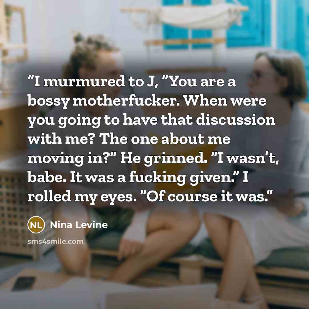 “I murmured to J, “You are a bossy motherfucker. When were you going to have that discussion with me? The one about me moving in?” He grinned. “I wasn’t, babe. It was a fucking given.” I rolled my eyes. “Of course it was.” quote by Nina Levine