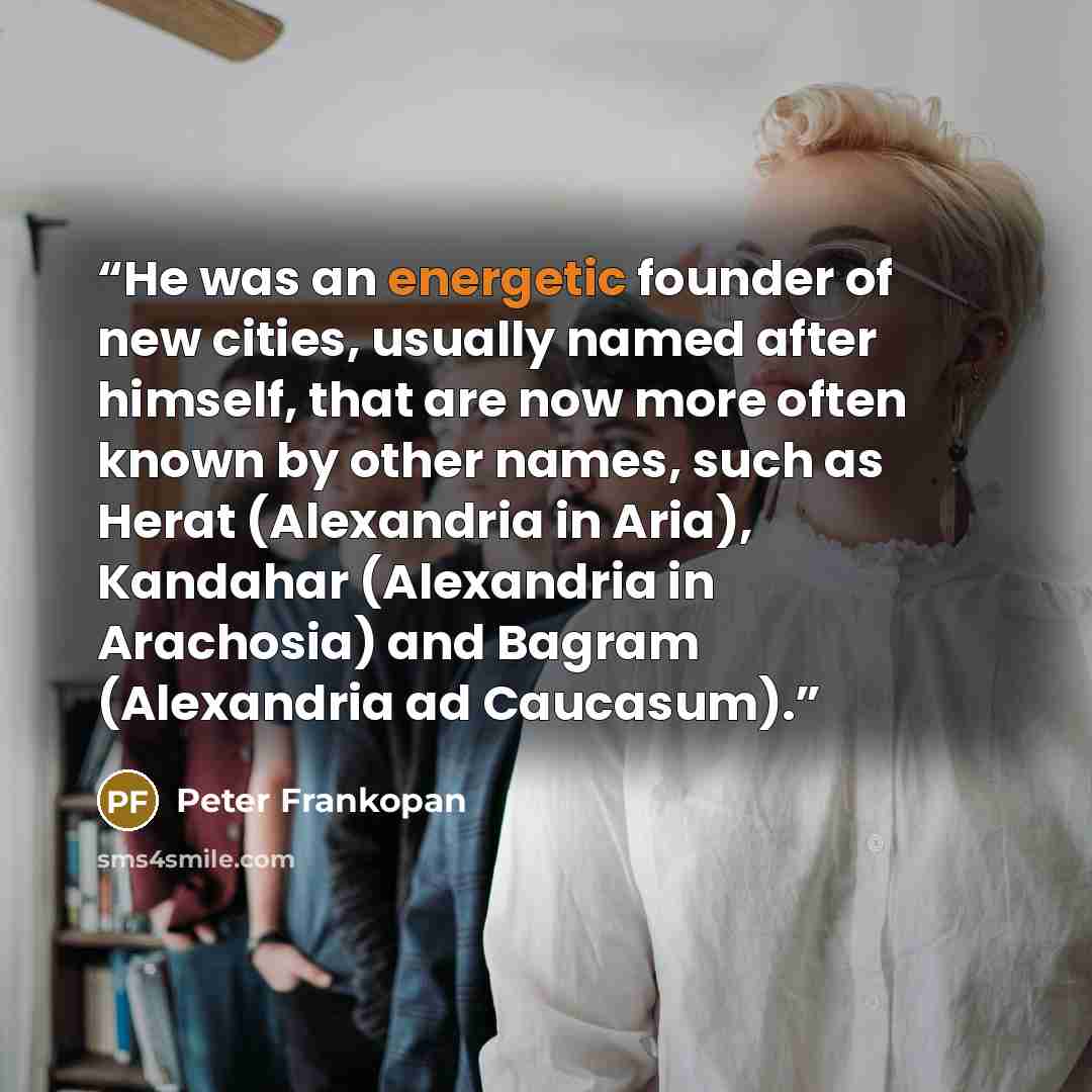 “He was an energetic founder of new cities, usually named after himself, that are now more often known by other names, such as Herat (Alexandria in Aria), Kandahar (Alexandria in Arachosia) and Bagram (Alexandria ad Caucasum).” quote by Peter Frankopan