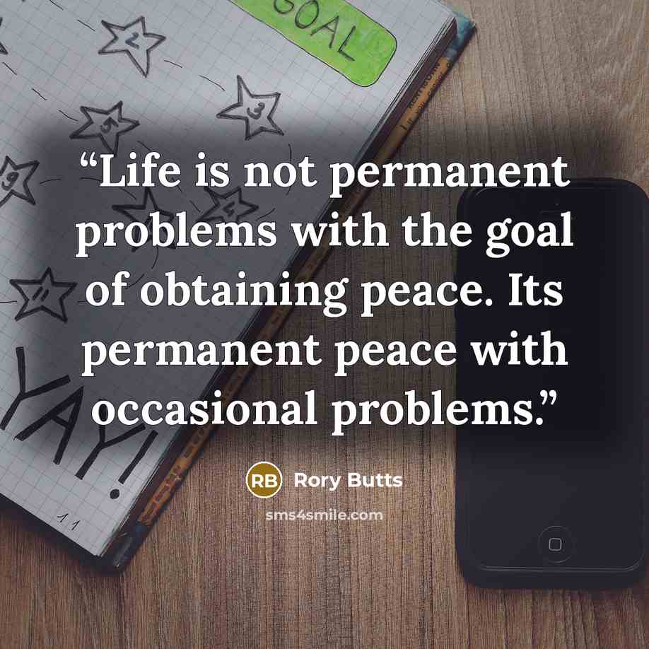 “Life is not permanent problems with the goal of obtaining peace. Its permanent peace with occasional problems.” quote by Rory Butts