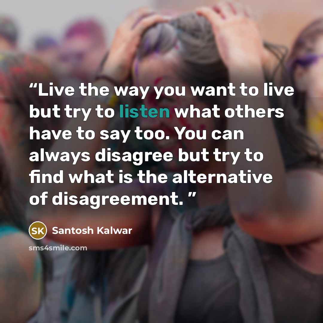 “Live the way you want to live but try to listen what others have to say too. You can always disagree but try to find what is the alternative of disagreement.” quote by Santosh Kalwar
