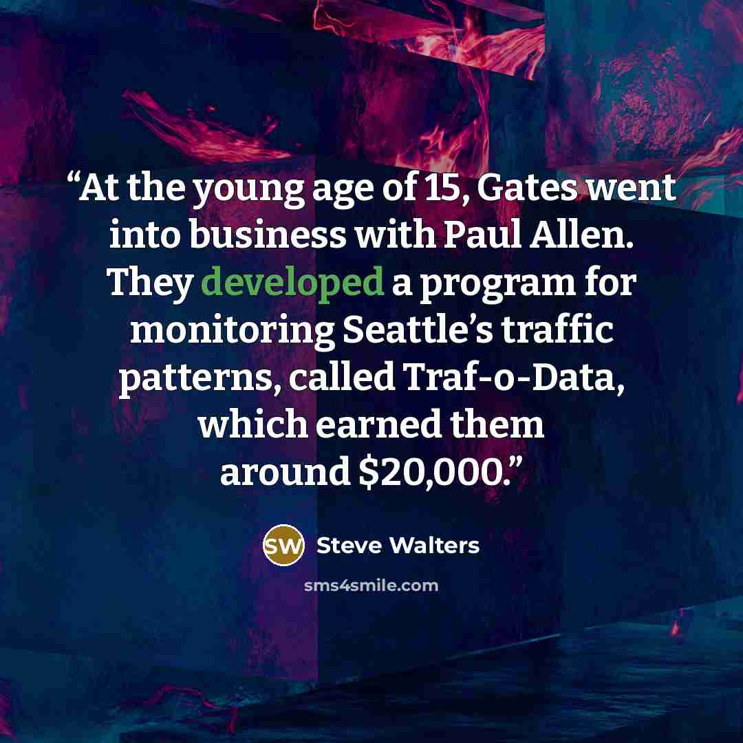 “At the young age of 15, Gates went into business with Paul Allen. They developed a program for monitoring Seattle’s traffic patterns, called Traf-o-Data, which earned them around $20,000.” quote by Steve Walters