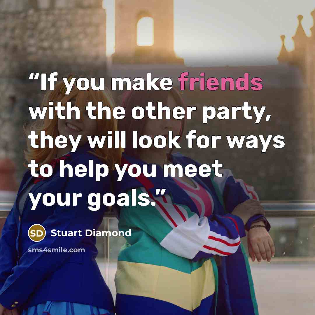 “If you make friends with the other party, they will look for ways to help you meet your goals.” quote by Stuart Diamond