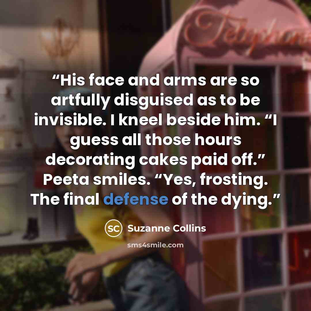 “His face and arms are so artfully disguised as to be invisible. I kneel beside him. “I guess all those hours decorating cakes paid off.” Peeta smiles. “Yes, frosting. The final defense of the dying.” quote by Suzanne Collins