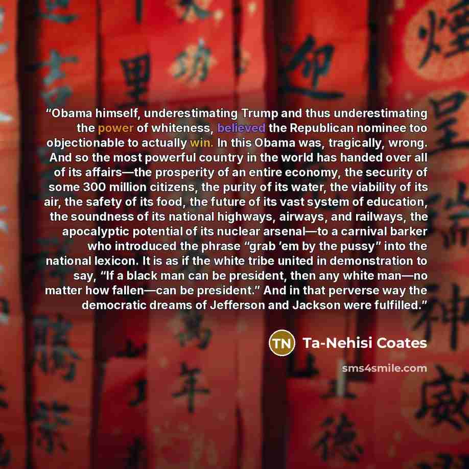 “Obama himself, underestimating Trump and thus underestimating the power of whiteness, believed the Republican nominee too objectionable to actually win. In this Obama was, tragically, wrong. And so the most powerful country in the world has handed over all of its affairs—the prosperity of an…” quote by Ta-Nehisi Coates