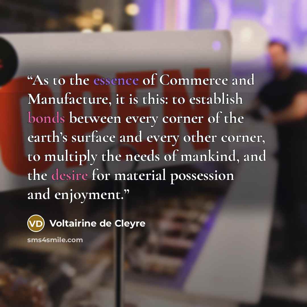 “As to the essence of Commerce and Manufacture, it is this: to establish bonds between every corner of the earth’s surface and every other corner, to multiply the needs of mankind, and the desire for material possession and enjoyment.” quote by Voltairine de Cleyre