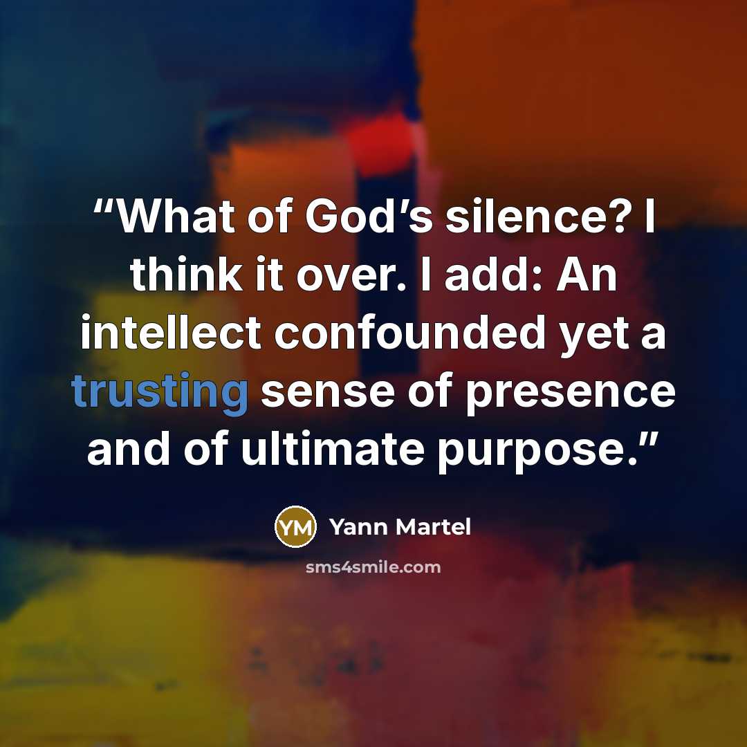 “What of God’s silence? I think it over. I add: An intellect confounded yet a trusting sense of presence and of ultimate purpose.” quote by Yann Martel