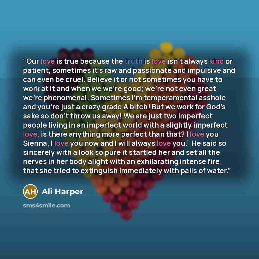 “Our love is true because the truth is love isn’t always kind or patient, sometimes it’s raw and passionate and impulsive and can even be cruel. Believe it or not sometimes you have to work at it and when we we’re good; we’re not even great we’re phenomenal. Sometimes I’m temperamental asshole and…” quote by Ali Harper