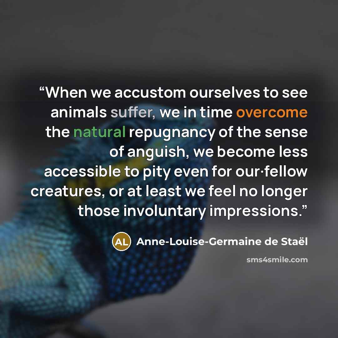 “When we accustom ourselves to see animals suffer, we in time overcome the natural repugnancy of the sense of anguish, we become less accessible to pity even for our·fellow creatures, or at least we feel no longer those involuntary impressions.” quote by Anne-Louise-Germaine de Staël