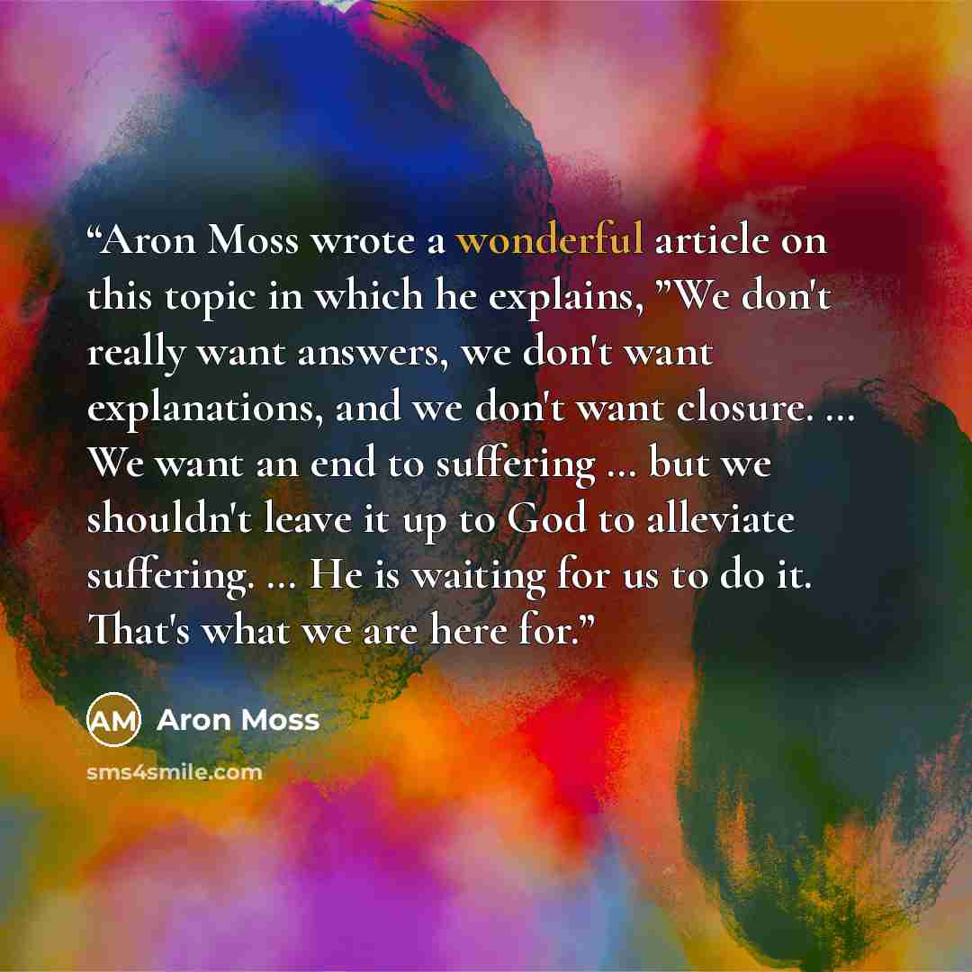 “Aron Moss wrote a wonderful article on this topic in which he explains, ”We don't really want answers, we don't want explanations, and we don't want closure. … We want an end to suffering … but we shouldn't leave it up to God to alleviate suffering. … He is waiting for us to do it. That's what we…” quote by Aron Moss