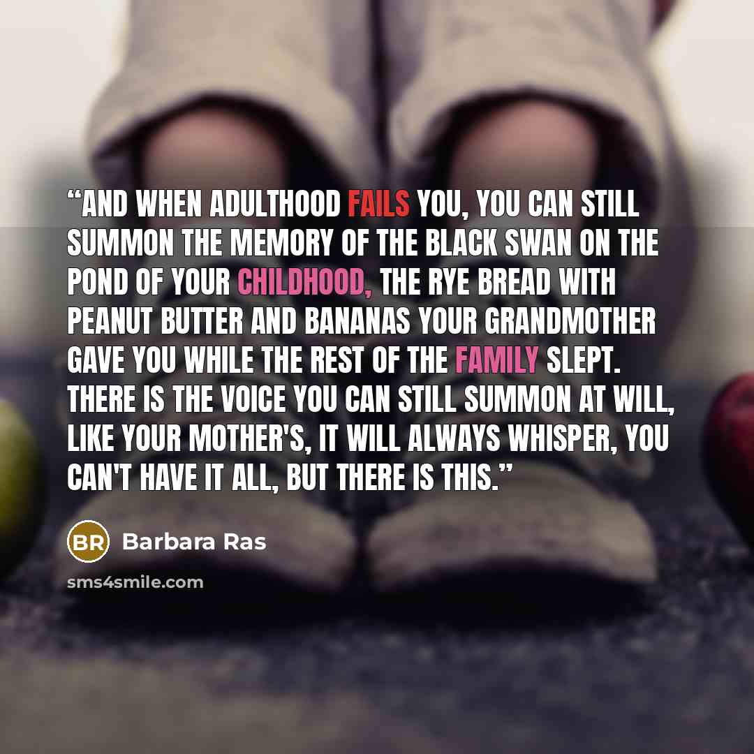 “And when adulthood fails you, you can still summon the memory of the black swan on the pond of your childhood, the rye bread with peanut butter and bananas your grandmother gave you while the rest of the family slept. There is the voice you can still summon at will, like your mother's, it will…” quote by Barbara Ras