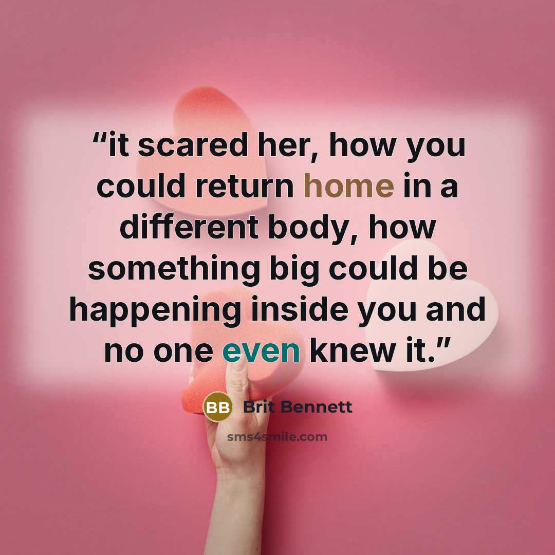 “it scared her, how you could return home in a different body, how something big could be happening inside you and no one even knew it.” quote by Brit Bennett
