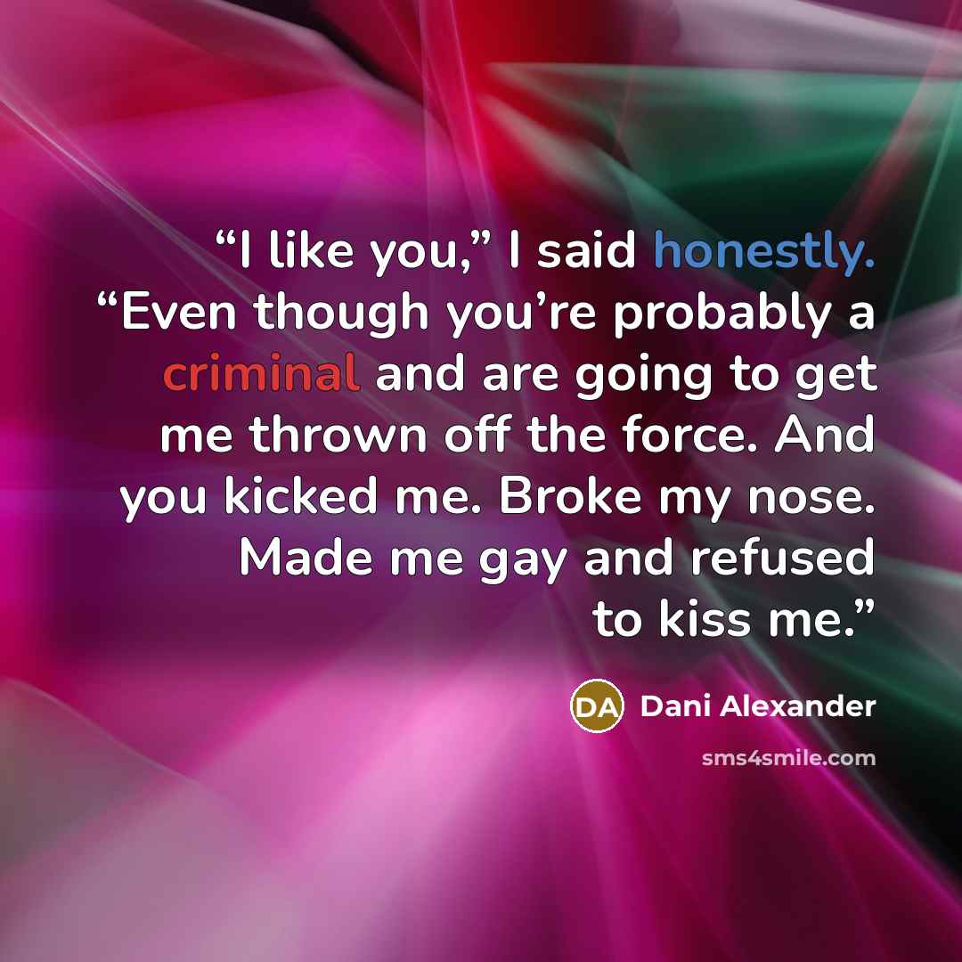 “I like you,” I said honestly. “Even though you’re probably a criminal and are going to get me thrown off the force. And you kicked me. Broke my nose. Made me gay and refused to kiss me.” quote by Dani Alexander