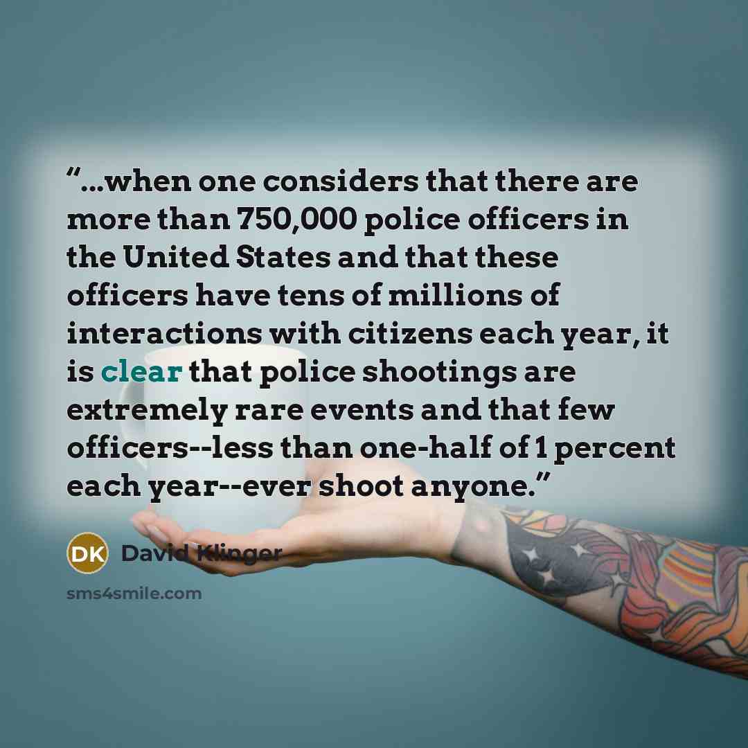 “...when one considers that there are more than 750,000 police officers in the United States and that these officers have tens of millions of interactions with citizens each year, it is clear that police shootings are extremely rare events and that few officers--less than one-half of 1 percent each…” quote by David Klinger