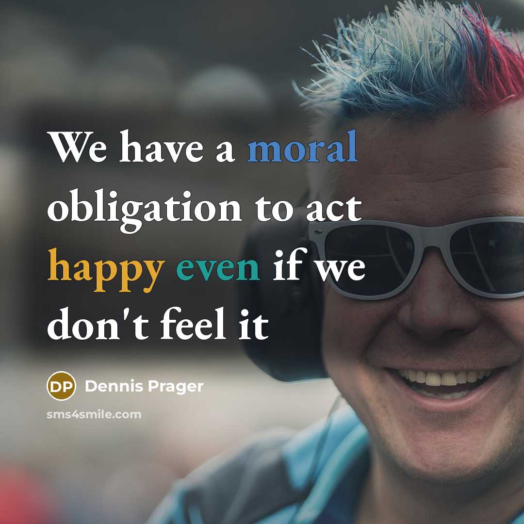 “We have a moral obligation to act happy even if…” quote by Dennis Prager