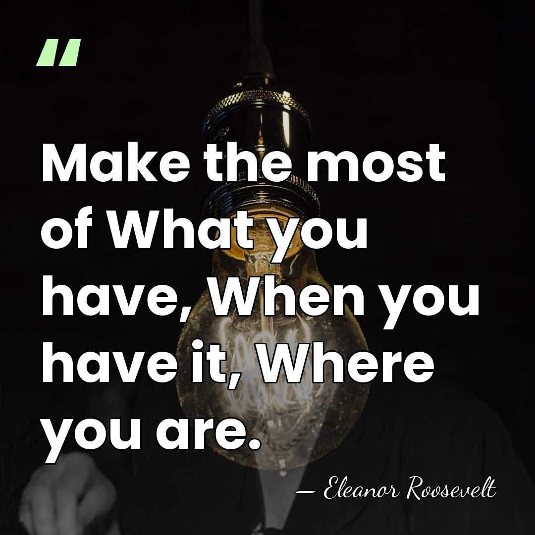 Make the most of What you have, When you have it, Where&hellip; - Eleanor Roosevelt