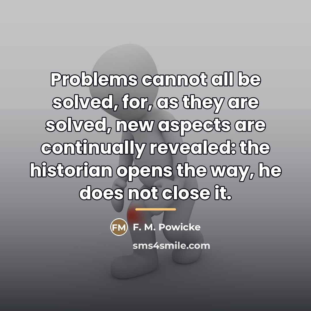 “Problems cannot all be solved, for, as they are solved,…” quote by F. M. Powicke