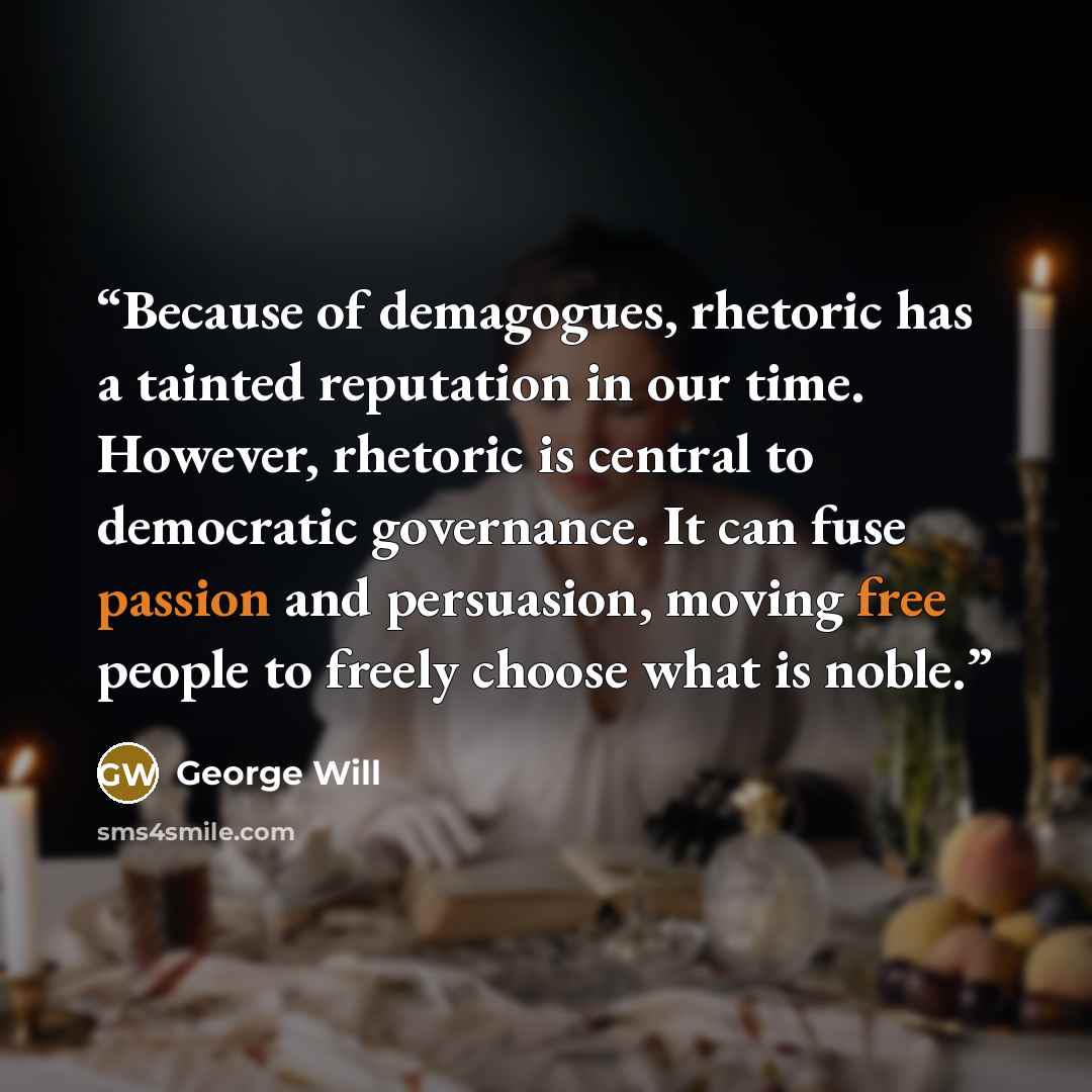 “Because of demagogues, rhetoric has a tainted reputation in our time. However, rhetoric is central to democratic governance. It can fuse passion and persuasion, moving free people to freely choose what is noble.” quote by George will
