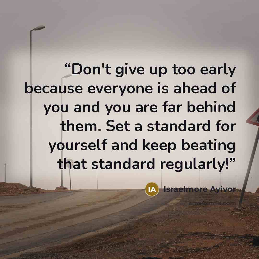 “Don't give up too early because everyone is ahead of you and you are far behind them. Set a standard for yourself and keep beating that standard regularly!” quote by Israelmore Ayivor