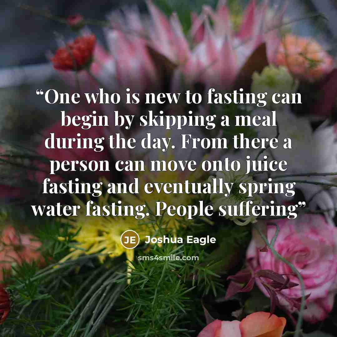 “One who is new to fasting can begin by skipping a meal during the day. From there a person can move onto juice fasting and eventually spring water fasting. People suffering” quote by Joshua Eagle
