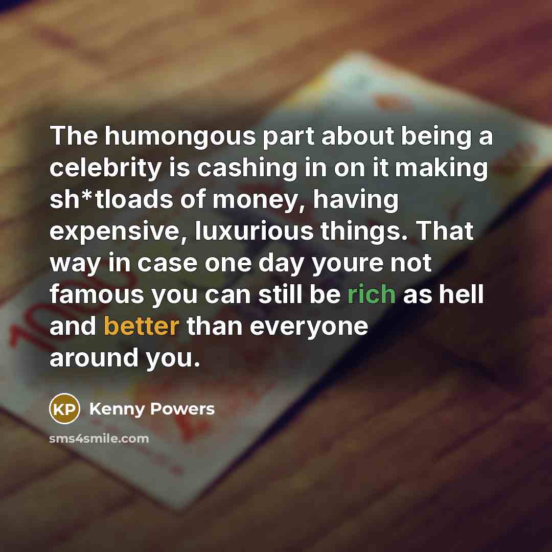 “The humongous part about being a celebrity is cashing in on it making sh*tloads of money, having expensive, luxurious things. That way in case one day youre not famous you can still be rich as hell and better than everyone around you.” quote by Kenny Powers