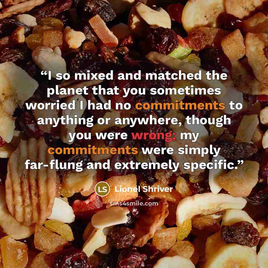 “I so mixed and matched the planet that you sometimes worried I had no commitments to anything or anywhere, though you were wrong; my commitments were simply far-flung and extremely specific.” quote by Lionel Shriver