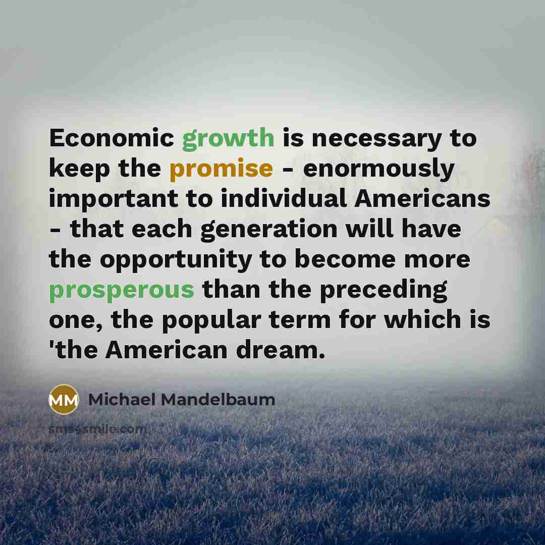 “Economic growth is necessary to keep the promise - enormously important to individual Americans - that each generation will have the opportunity to become more prosperous than the preceding one, the popular term for which is 'the American dream.” quote by Michael Mandelbaum