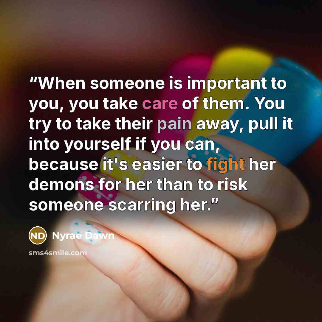 “When someone is important to you, you take care of them. You try to take their pain away, pull it into yourself if you can, because it's easier to fight her demons for her than to risk someone scarring her.” quote by Nyrae Dawn