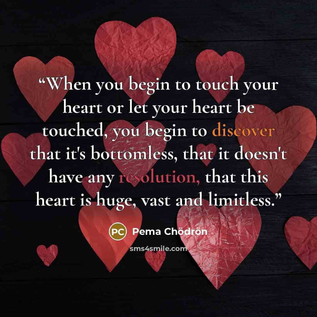 “When you begin to touch your heart or let your heart be touched, you begin to discover that it's bottomless, that it doesn't have any resolution, that this heart is huge, vast and limitless.” quote by Pema Chodron