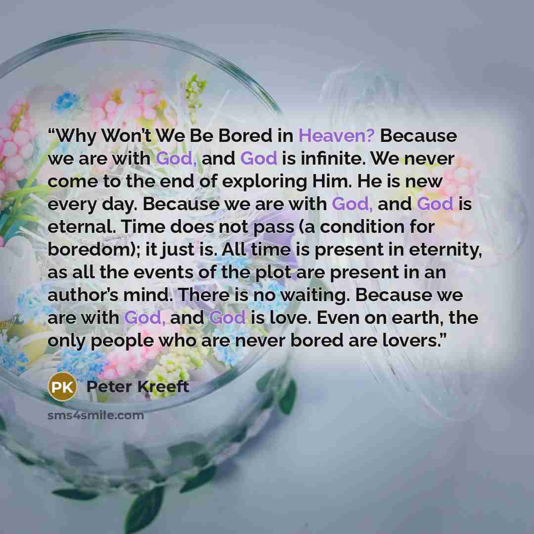 “Why Won’t We Be Bored in Heaven? Because we are with God, and God is infinite. We never come to the end of exploring Him. He is new every day. Because we are with God, and God is eternal. Time does not pass (a condition for boredom); it just is. All time is present in eternity, as all the events…” quote by Peter Kreeft