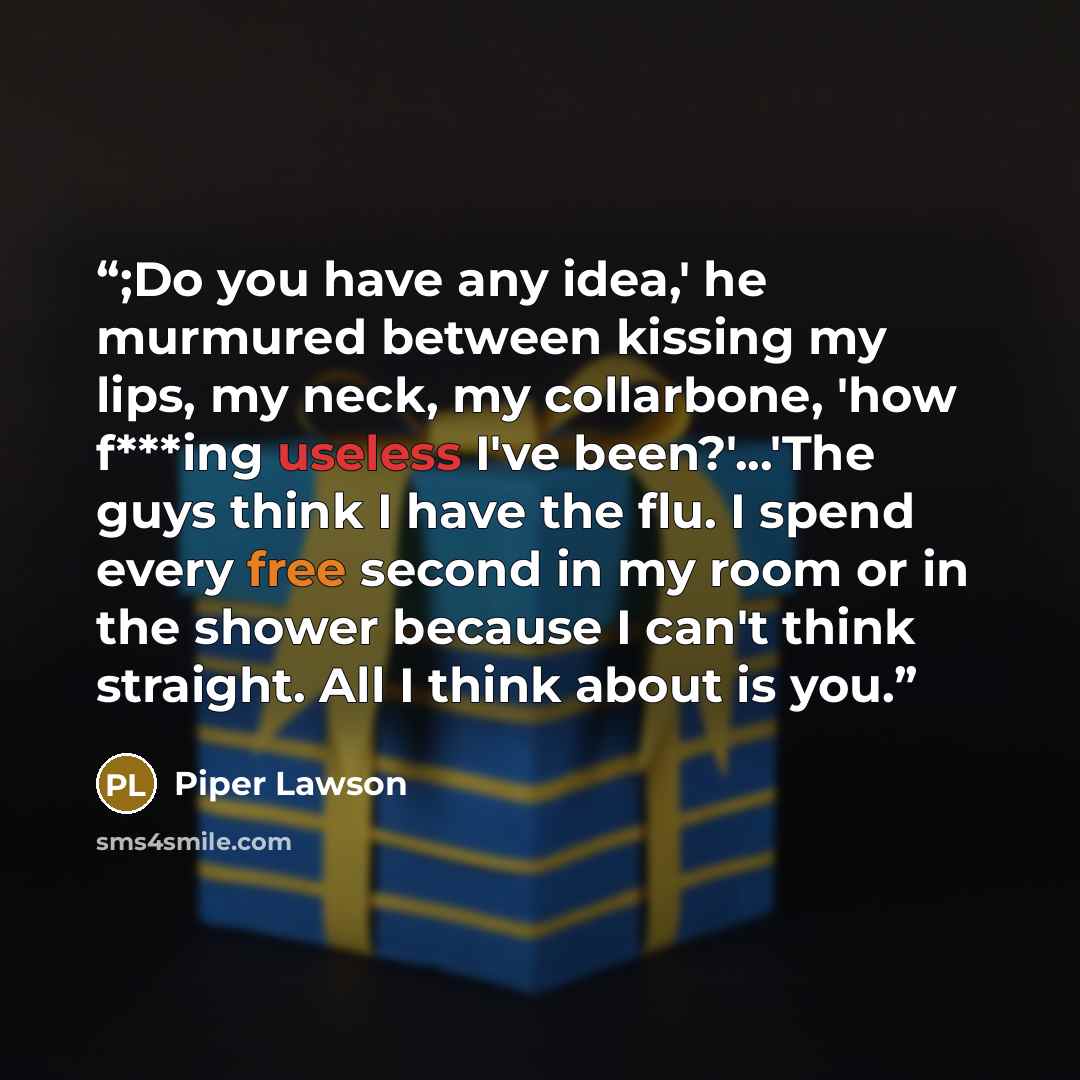 “;Do you have any idea,' he murmured between kissing my lips, my neck, my collarbone, 'how f***ing useless I've been?'...'The guys think I have the flu. I spend every free second in my room or in the shower because I can't think straight. All I think about is you.” quote by Piper Lawson