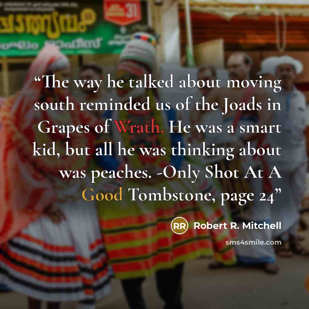 “The way he talked about moving south reminded us of the Joads in Grapes of Wrath. He was a smart kid, but all he was thinking about was peaches. -Only Shot At A Good Tombstone, page 24” quote by Robert R. Mitchell