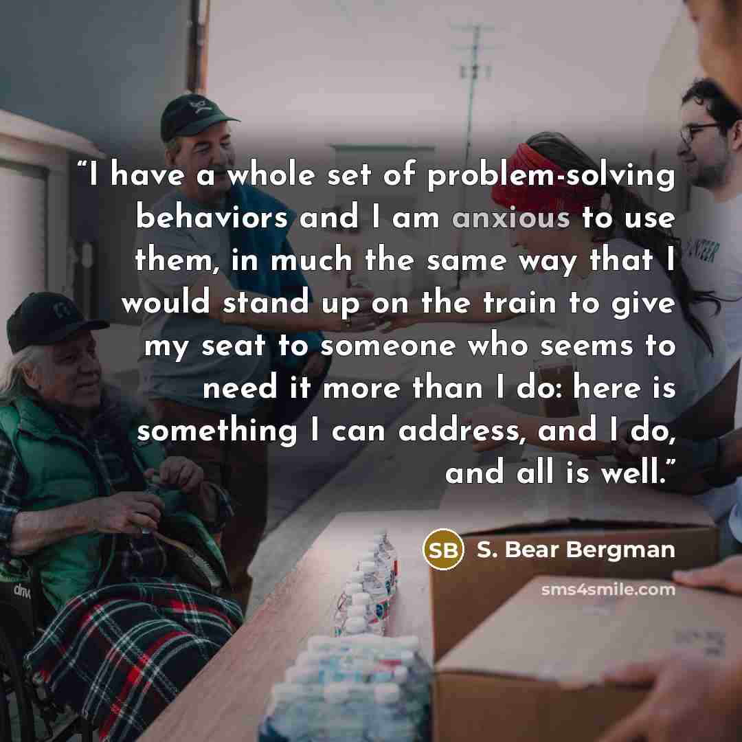 “I have a whole set of problem-solving behaviors and I am anxious to use them, in much the same way that I would stand up on the train to give my seat to someone who seems to need it more than I do: here is something I can address, and I do, and all is well.” quote by S. Bear Bergman
