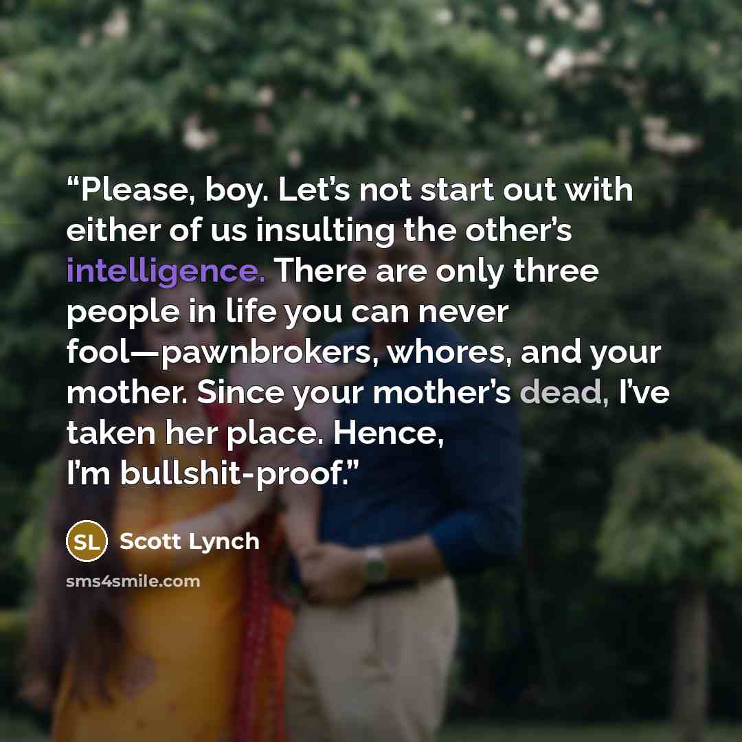 “Please, boy. Let’s not start out with either of us insulting the other’s intelligence. There are only three people in life you can never fool—pawnbrokers, whores, and your mother. Since your mother’s dead, I’ve taken her place. Hence, I’m bullshit-proof.” quote by Scott Lynch