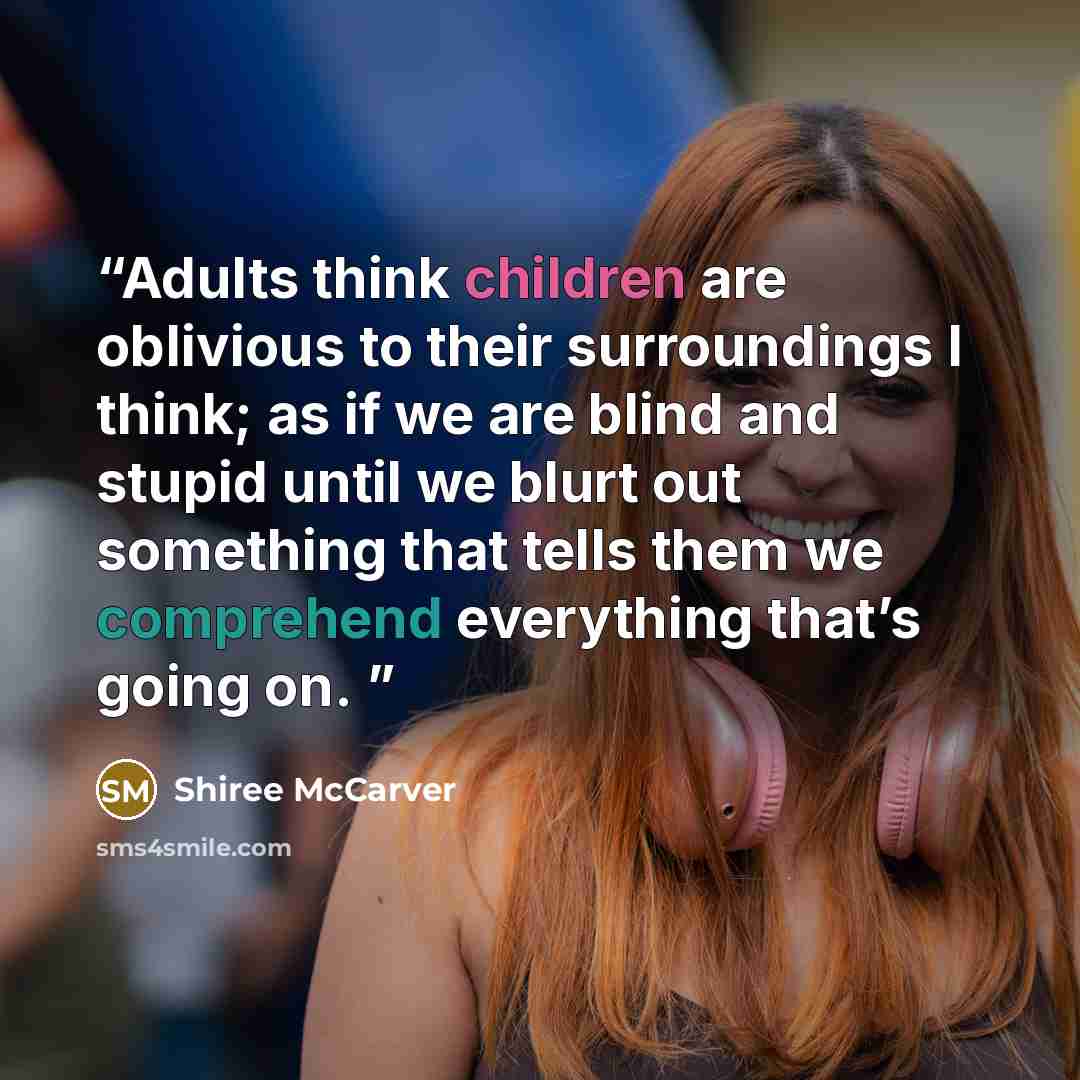 “Adults think children are oblivious to their surroundings I think; as if we are blind and stupid until we blurt out something that tells them we comprehend everything that’s going on.” quote by Shiree McCarver