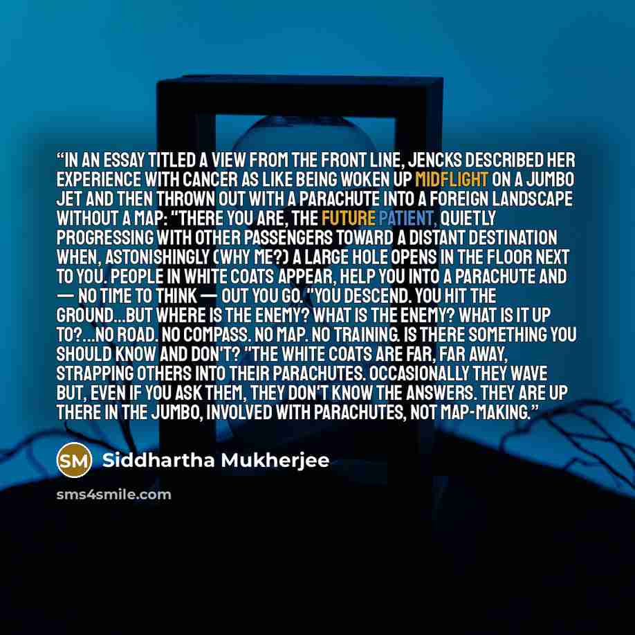 “In an essay titled A View From the Front Line, Jencks described her experience with cancer as like being woken up midflight on a jumbo jet and then thrown out with a parachute into a foreign landscape without a map: "There you are, the future patient, quietly progressing with other passengers…” quote by Siddhartha Mukherjee