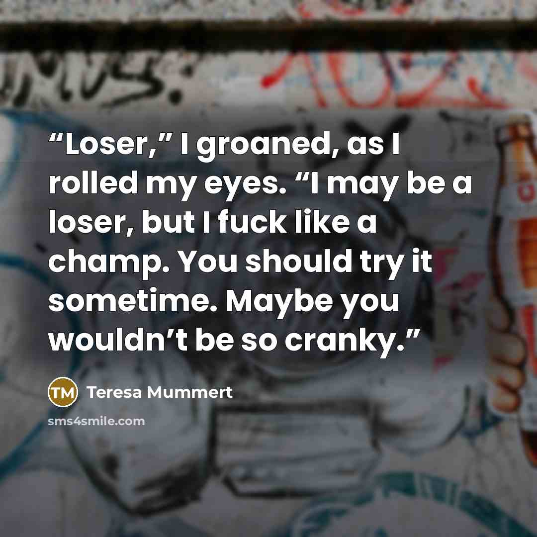 “Loser,” I groaned, as I rolled my eyes. “I may be a loser, but I fuck like a champ. You should try it sometime. Maybe you wouldn’t be so cranky.” quote by Teresa Mummert