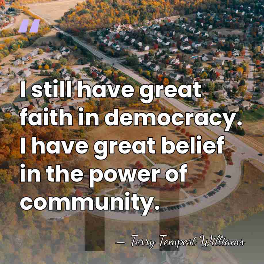 I still have great faith in democracy. I have great belief in&hellip; - Terry Tempest Williams