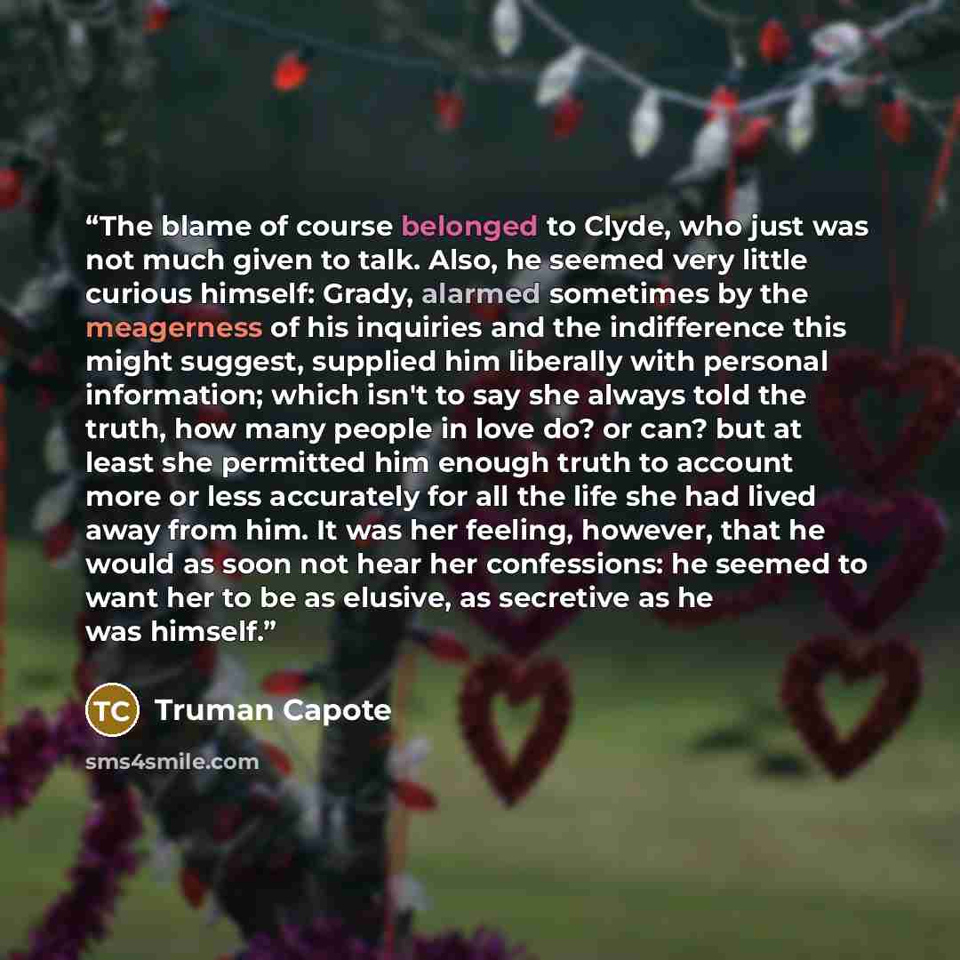 “The blame of course belonged to Clyde, who just was not much given to talk. Also, he seemed very little curious himself: Grady, alarmed sometimes by the meagerness of his inquiries and the indifference this might suggest, supplied him liberally with personal information; which isn't to say she…” quote by Truman Capote