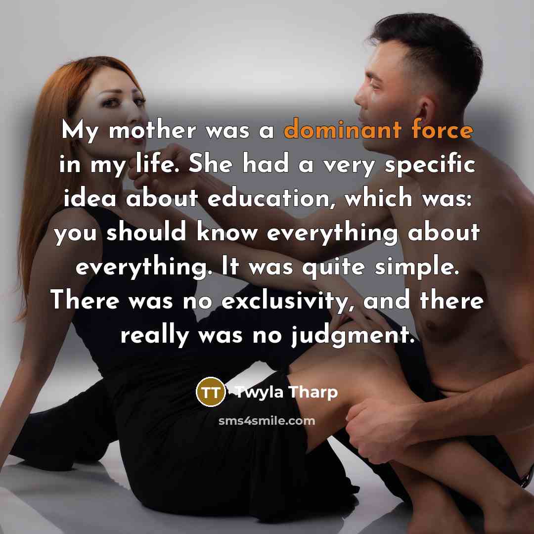 “My mother was a dominant force in my life. She had a very specific idea about education, which was: you should know everything about everything. It was quite simple. There was no exclusivity, and there really was no judgment.” quote by Twyla Tharp