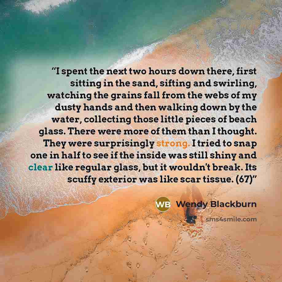 “I spent the next two hours down there, first sitting in the sand, sifting and swirling, watching the grains fall from the webs of my dusty hands and then walking down by the water, collecting those little pieces of beach glass. There were more of them than I thought. They were surprisingly strong…” quote by Wendy Blackburn