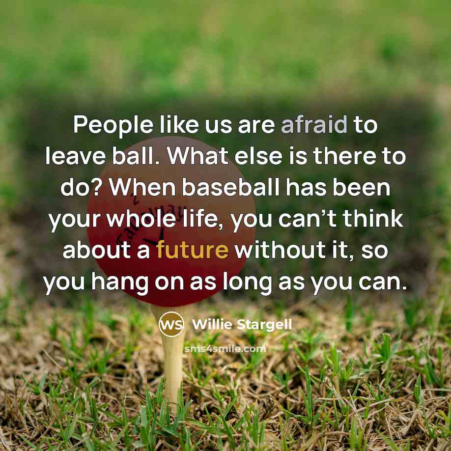 “People like us are afraid to leave ball. What else is there to do? When baseball has been your whole life, you can't think about a future without it, so you hang on as long as you can.” quote by Willie Stargell
