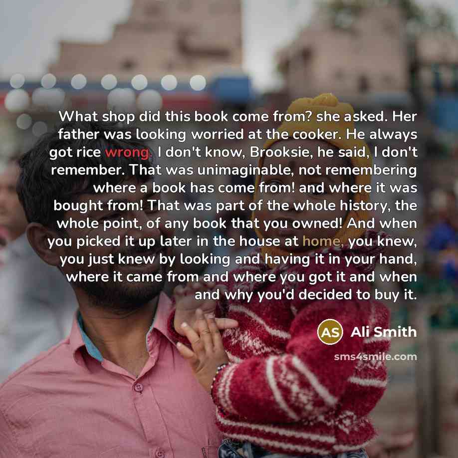 “What shop did this book come from? she asked. Her father was looking worried at the cooker. He always got rice wrong. I don't know, Brooksie, he said, I don't remember. That was unimaginable, not remembering where a book has come from! and where it was bought from! That was part of the whole…” quote by Ali Smith