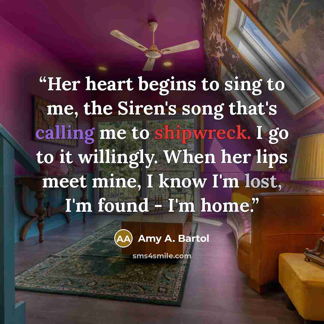 “Her heart begins to sing to me, the Siren's song that's calling me to shipwreck. I go to it willingly. When her lips meet mine, I know I'm lost, I'm found - I'm home.” quote by Amy A. Bartol