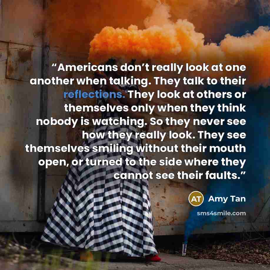 “Americans don’t really look at one another when talking. They talk to their reflections. They look at others or themselves only when they think nobody is watching. So they never see how they really look. They see themselves smiling without their mouth open, or turned to the side where they cannot…” quote by Amy Tan