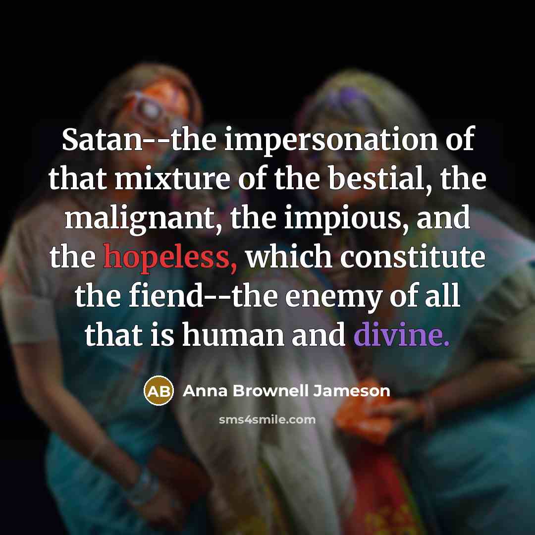 “Satan--the impersonation of that mixture of the bestial, the malignant, the impious, and the hopeless, which constitute the fiend--the enemy of all that is human and divine.” quote by Anna Brownell Jameson