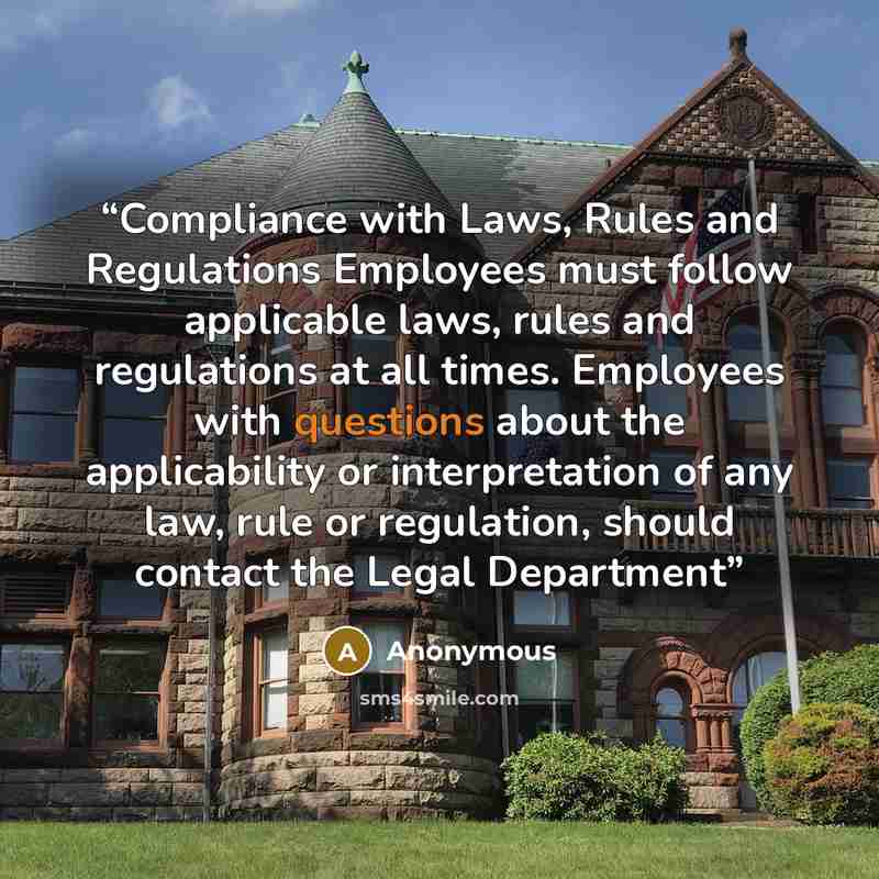 “Compliance with Laws, Rules and Regulations Employees must follow applicable laws, rules and regulations at all times. Employees with questions about the applicability or interpretation of any law, rule or regulation, should contact the Legal Department” quote by Anonymous
