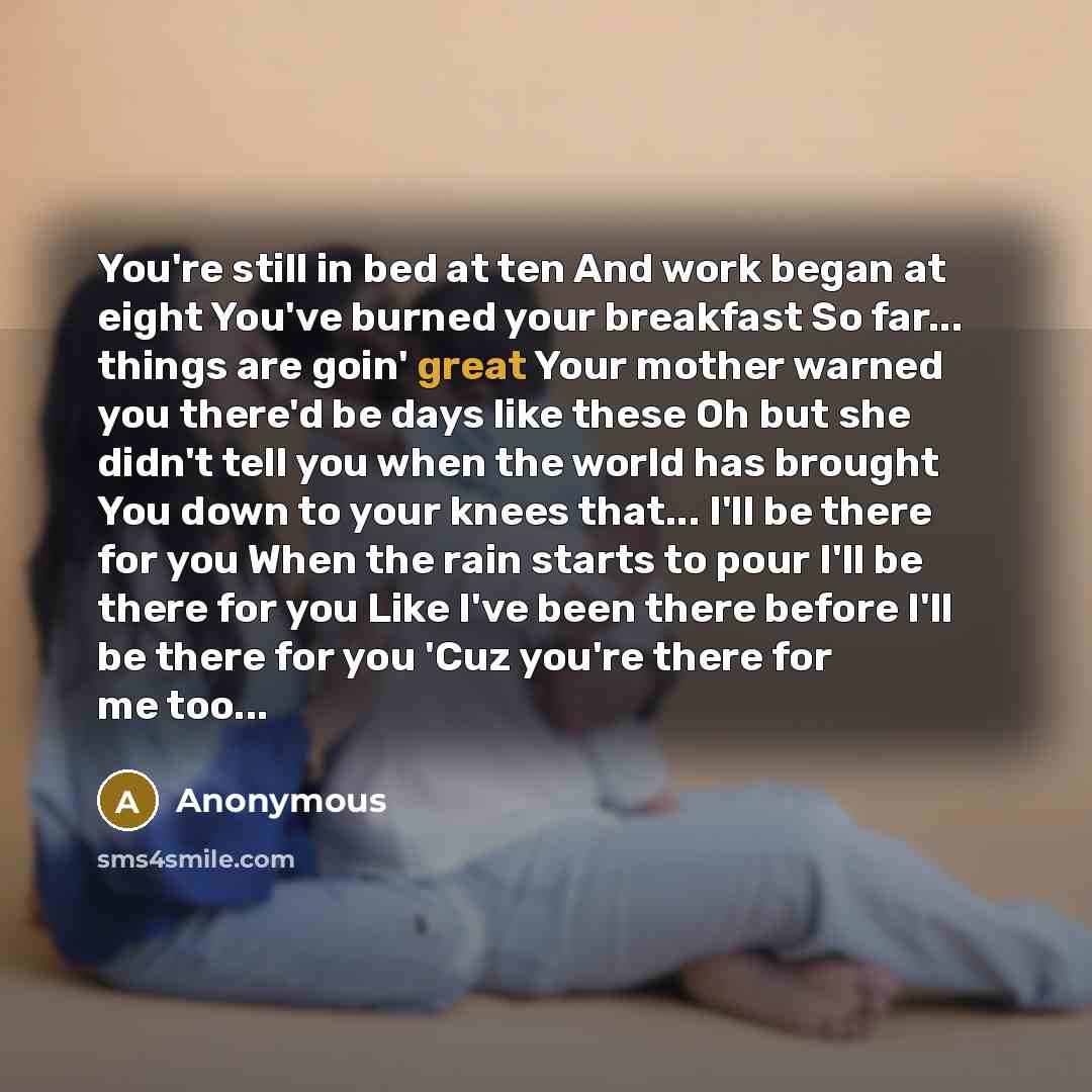 “You're still in bed at ten And work began at eight You've burned your breakfast So far... things are goin' great Your mother warned you there'd be days like these Oh but she didn't tell you when the world has brought You down to your knees that... I'll be there for you When the rain starts to pour…” quote by Anonymous